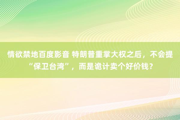 情欲禁地百度影音 特朗普重掌大权之后，不会提“保卫台湾”，而是诡计卖个好价钱？