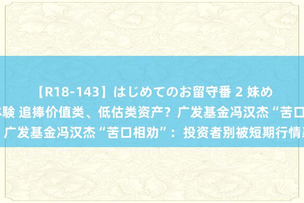 【R18-143】はじめてのお留守番 2 妹めぐちゃんのドキドキ初体験 追捧价值类、低估类资产？广发基金冯汉杰“苦口相劝”：投资者别被短期行情裹带