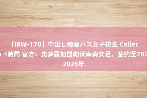 【IBW-170】中出し痴漢バス女子校生 Collection 4時間 官方：沈梦露加盟勒沃库森女足，签约至2026年