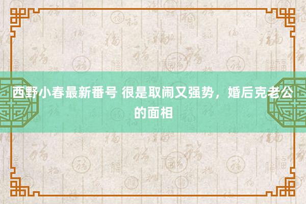 西野小春最新番号 很是取闹又强势，婚后克老公的面相