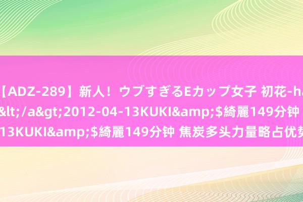 【ADZ-289】新人！ウブすぎるEカップ女子 初花-hatsuhana- なつみ</a>2012-04-13KUKI&$綺麗149分钟 焦炭多头力量略占优势