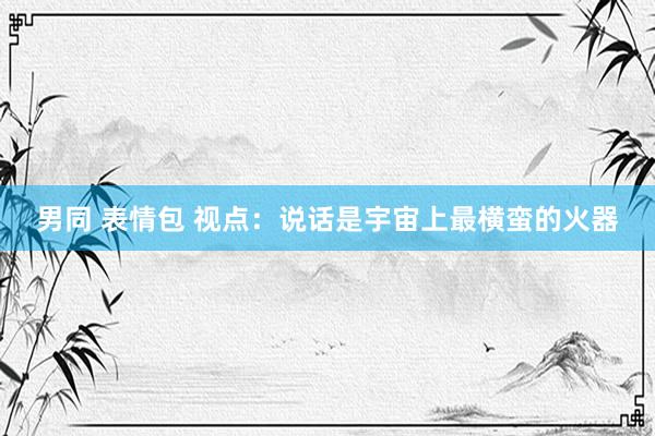 男同 表情包 视点：说话是宇宙上最横蛮的火器