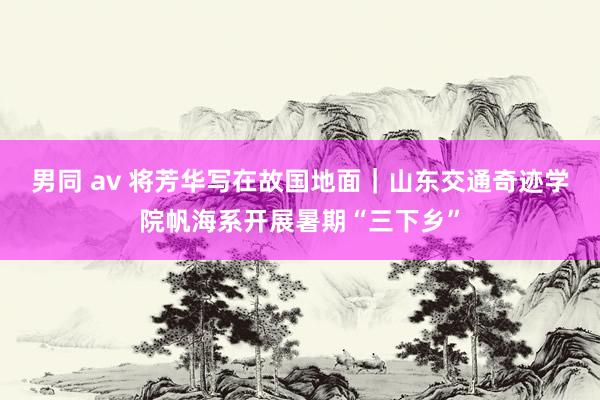 男同 av 将芳华写在故国地面｜山东交通奇迹学院帆海系开展暑期“三下乡”