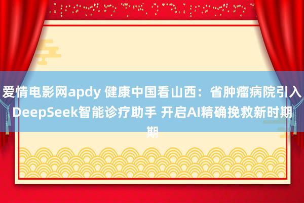 爱情电影网apdy 健康中国看山西：省肿瘤病院引入DeepSeek智能诊疗助手 开启AI精确挽救新时期