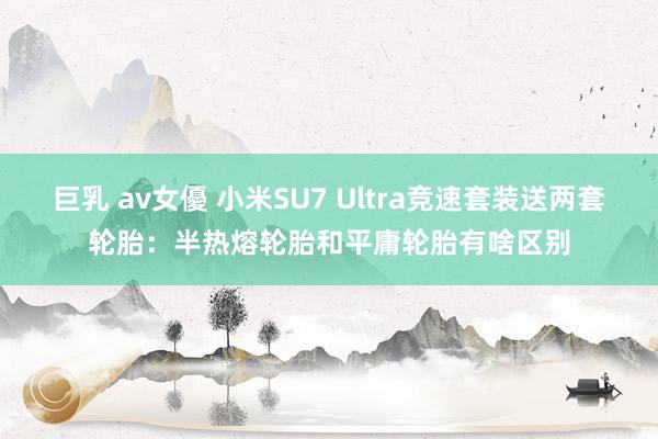 巨乳 av女優 小米SU7 Ultra竞速套装送两套轮胎：半热熔轮胎和平庸轮胎有啥区别