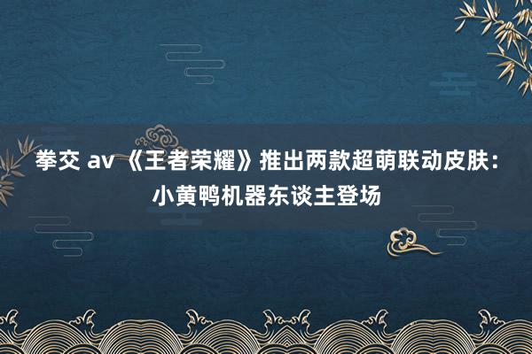 拳交 av 《王者荣耀》推出两款超萌联动皮肤：小黄鸭机器东谈主登场