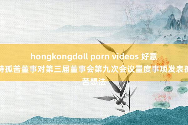 hongkongdoll porn videos 好意思念念特孤苦董事对第三届董事会第九次会议量度事项发表孤苦想法