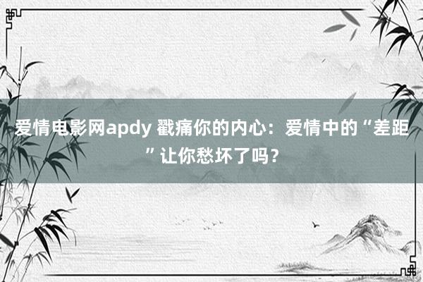 爱情电影网apdy 戳痛你的内心：爱情中的“差距”让你愁坏了吗？