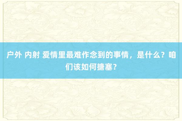 户外 内射 爱情里最难作念到的事情，是什么？咱们该如何搪塞？