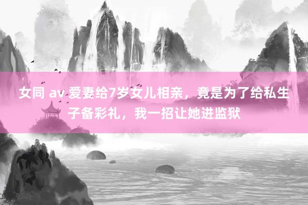 女同 av 爱妻给7岁女儿相亲，竟是为了给私生子备彩礼，我一招让她进监狱