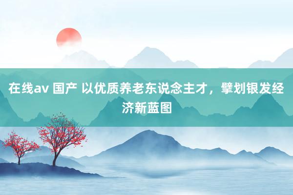 在线av 国产 以优质养老东说念主才，擘划银发经济新蓝图
