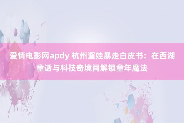 爱情电影网apdy 杭州遛娃暴走白皮书：在西湖童话与科技奇境间解锁童年魔法
