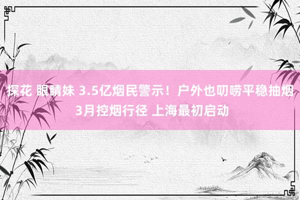 探花 眼睛妹 3.5亿烟民警示！户外也叨唠平稳抽烟 3月控烟行径 上海最初启动