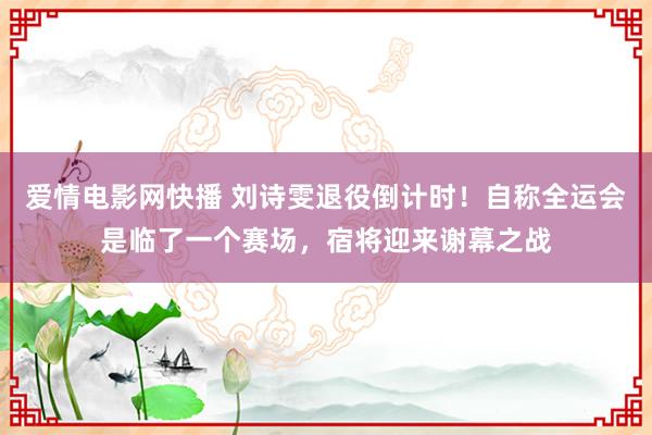 爱情电影网快播 刘诗雯退役倒计时！自称全运会是临了一个赛场，宿将迎来谢幕之战