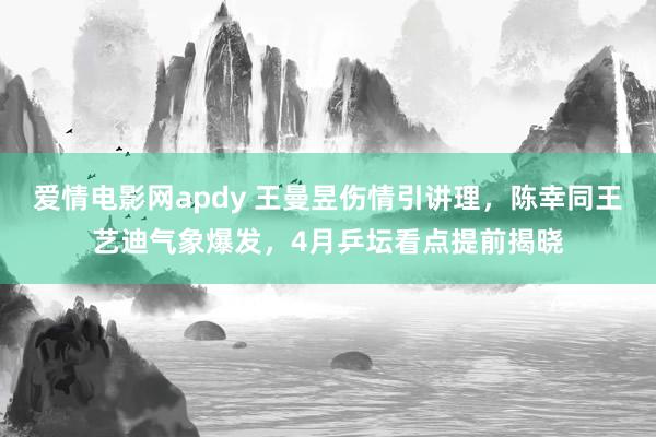 爱情电影网apdy 王曼昱伤情引讲理，陈幸同王艺迪气象爆发，4月乒坛看点提前揭晓