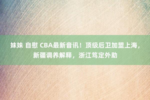 妹妹 自慰 CBA最新音讯！顶级后卫加盟上海，新疆调养解释，浙江笃定外助