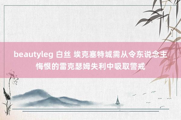 beautyleg 白丝 埃克塞特城需从令东说念主悔恨的雷克瑟姆失利中吸取警戒