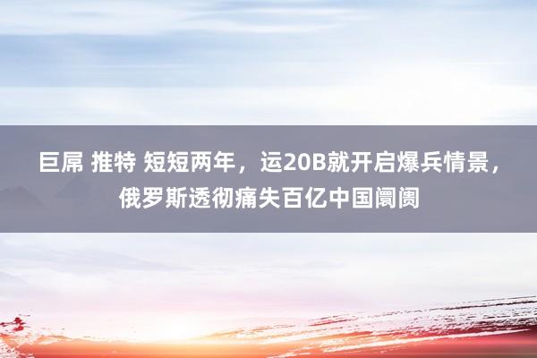 巨屌 推特 短短两年，运20B就开启爆兵情景，俄罗斯透彻痛失百亿中国阛阓