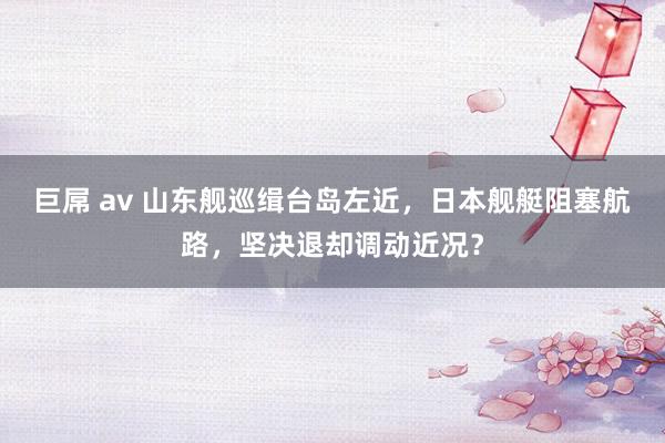 巨屌 av 山东舰巡缉台岛左近，日本舰艇阻塞航路，坚决退却调动近况？