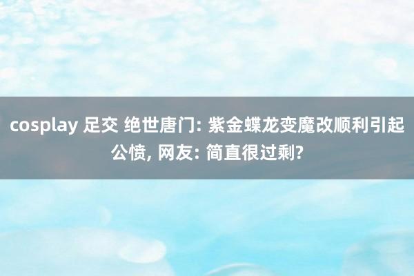 cosplay 足交 绝世唐门: 紫金蝶龙变魔改顺利引起公愤, 网友: 简直很过剩?