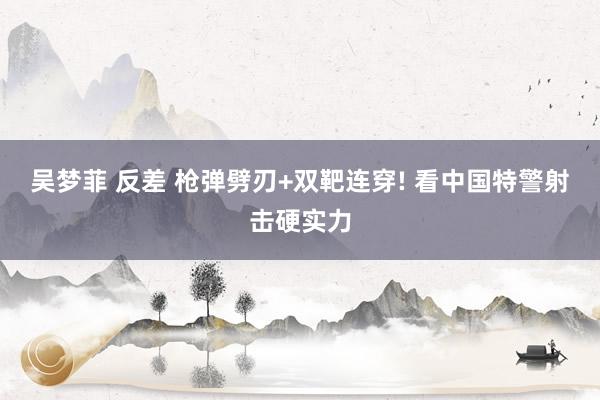 吴梦菲 反差 枪弹劈刃+双靶连穿! 看中国特警射击硬实力