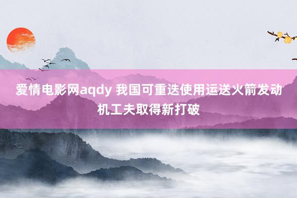 爱情电影网aqdy 我国可重迭使用运送火箭发动机工夫取得新打破