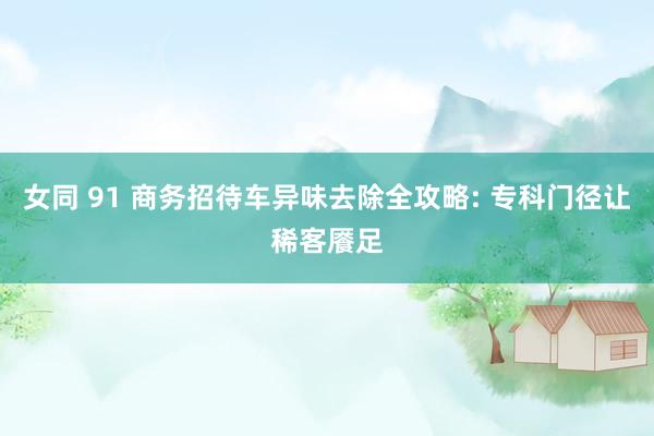 女同 91 商务招待车异味去除全攻略: 专科门径让稀客餍足