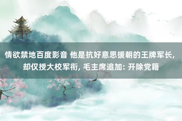情欲禁地百度影音 他是抗好意思援朝的王牌军长, 却仅授大校军衔, 毛主席追加: 开除党籍