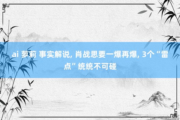 ai 萝莉 事实解说, 肖战思要一爆再爆, 3个“雷点”统统不可碰
