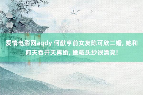 爱情电影网aqdy 何猷亨前女友陈可欣二婚, 她和前夫吞并天再婚, 她戴头纱很漂亮!