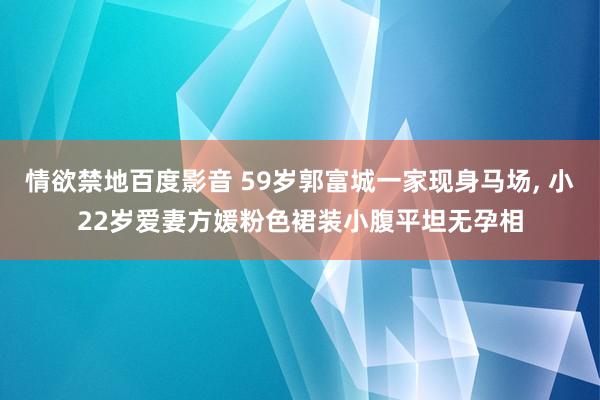情欲禁地百度影音 59岁郭富城一家现身马场, 小22岁爱妻方媛粉色裙装小腹平坦无孕相