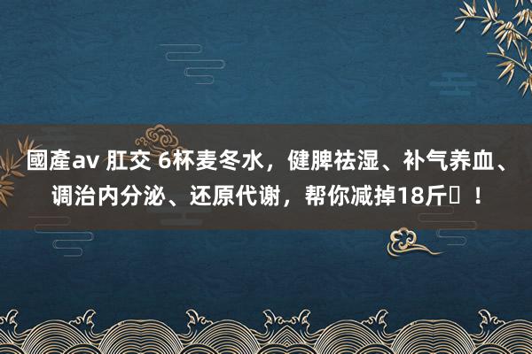 國產av 肛交 6杯麦冬水，健脾祛湿、补气养血、调治内分泌、还原代谢，帮你减掉18斤​！