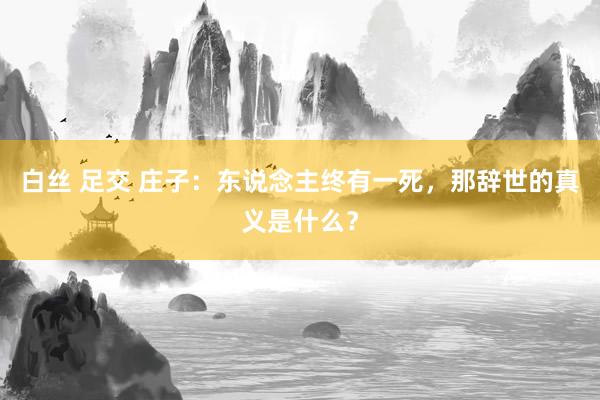白丝 足交 庄子：东说念主终有一死，那辞世的真义是什么？