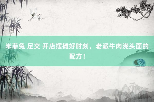 米菲兔 足交 开店摆摊好时刻，老派牛肉浇头面的配方！